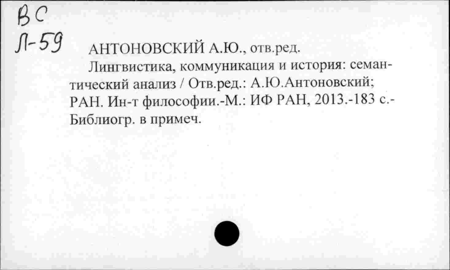 ﻿$3 АНТОНОВСКИЙ А.Ю., отв.ред.
Лингвистика, коммуникация и история: семантический анализ/ Отв.ред.: А.Ю.Антоновский; РАН. Ин-т философии.-М.: ИФ РАН, 2013.-183 с.-Библиогр. в примеч.